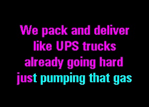 We pack and deliver
like UPS trucks

already going hard
just pumping that gas