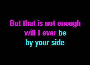 But that is not enough

will I ever he
by your side