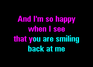 And I'm so happy
when I see

that you are smiling
back at me