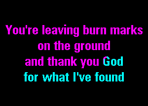 You're leaving burn marks
on the ground
and thank you God
for what I've found