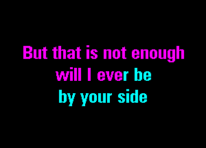 But that is not enough

will I ever he
by your side