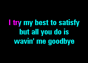 I try my best to satisfy

but all you do is
wavin' me goodbye