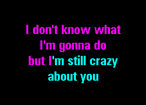 I don't know what
I'm gonna do

but I'm still crazy
about you