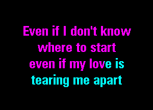 Even if I don't know
where to start

even if my love is
tearing me apart