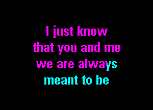 I just know
that you and me

we are always
meant to he