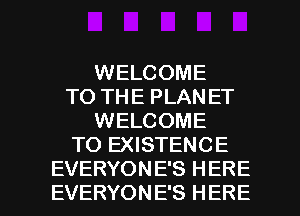 WELCOME
TO THE PLANET
WELCOME
TO EXISTENCE

EVERYON E'S H ERE
EVERYONE'S HERE I