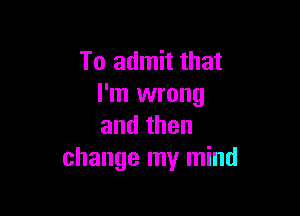 To admit that
I'm wrong

andthen
change my mind