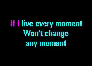 If I live every moment

Won't change
any moment