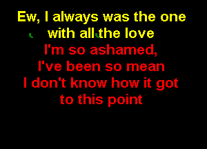 Ew, I always was the one
with alkthe love
I'm so ashamed,
I've been so mean

I don't know how it got
to this point