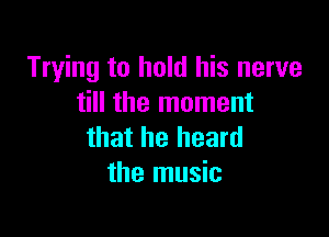 Trying to hold his nerve
till the moment

that he heard
the music