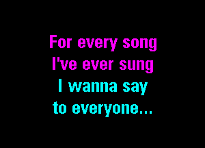 For every song
I've ever sung

I wanna say
to everyone...