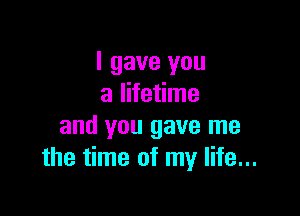 I gave you
a lifetime

and you gave me
the time of my life...