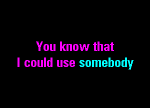 You know that

I could use somebody