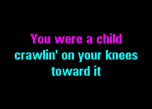 You were a child

crawlin' on your knees
toward it