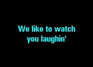 We like to watch

you laughin'