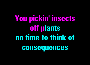 You pickin' insects
off plants

no time to think of
consequences