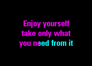 Enjoy yourself

take only what
you need from it