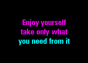 Enjoy yourself

take only what
you need from it