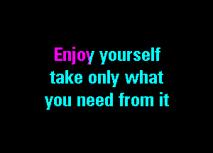 Enjoy yourself

take only what
you need from it