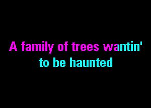 A family of trees wantin'

to be haunted