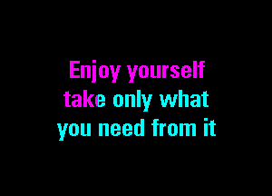 Enjoy yourself

take only what
you need from it