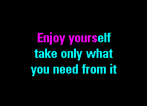 Enjoy yourself

take only what
you need from it