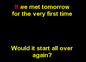 If we met tomorrow
for the very first time

Would it start all over
again?