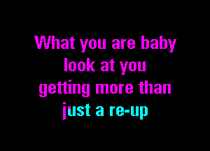 What you are baby
look at you

getting more than
just a re-up