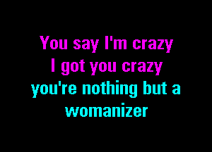 You say I'm crazy
I got you crazyr

you're nothing but a
womanizer