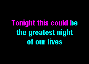 Tonight this could be

the greatest night
of our lives