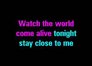 Watch the world

come alive tonight
stay close to me