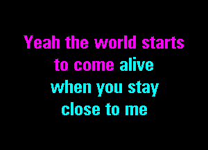 Yeah the world starts
to come alive

when you stay
close to me