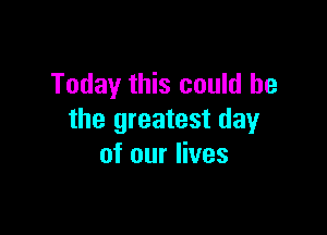 Today this could he

the greatest day
of our lives