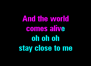 And the world
comes alive

oh oh oh
stay close to me