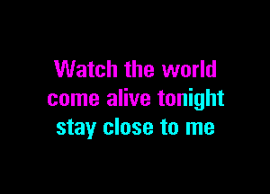 Watch the world

come alive tonight
stay close to me