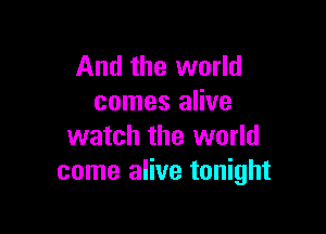 And the world
comes alive

watch the world
come alive tonight