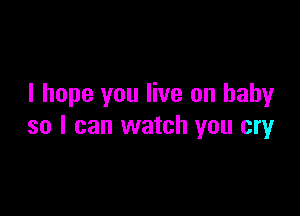 I hope you live on baby

so I can watch you cry