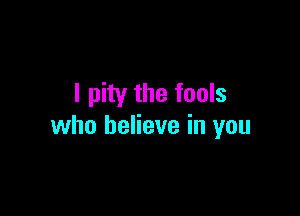 I pity the fools

who believe in you