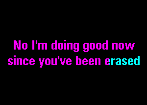 No I'm doing good now

since you've been erased