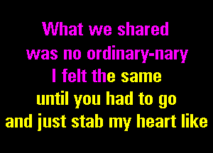What we shared

was no ordinary-nary
I felt the same
until you had to go
and iust stab my heart like