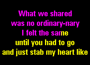 What we shared
was no ordinary-nary
I felt the same
until you had to go
and iust stab my heart like