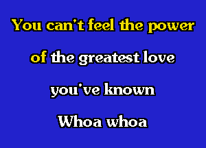 You can't feel the power

of the greatwt love

you've known

Whoa whoa