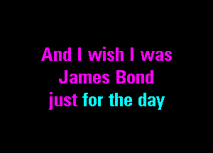 And I wish I was

James Bond
iust for the day