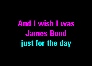 And I wish I was

James Bond
iust for the day