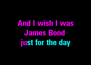 And I wish I was

James Bond
iust for the day
