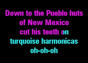 Down to the Pueblo huts
of New Mexico

cut his teeth on

turquoise harmonicas
oh-oh-oh