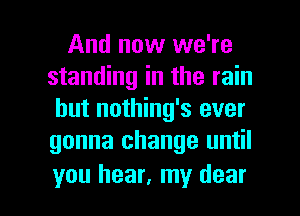 And now we're
standing in the rain
but nothing's ever
gonna change until

you hear, my dear I