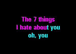 The 7 things

I hate about you
oh.you