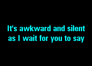 It's awkward and silent

as I wait for you to say
