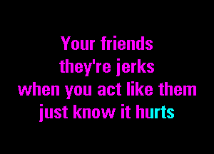 Your friends
they're jerks

when you act like them
iust know it hurts